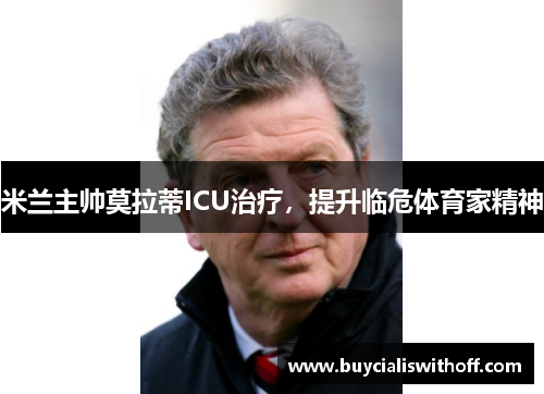 米兰主帅莫拉蒂ICU治疗，提升临危体育家精神